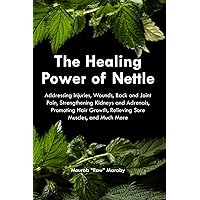 The Healing Power of Nettle: Addressing Injuries, Wounds, Back and Joint Pain, Strengthening Kidneys and Adrenals, Promoting Hair Growth, Relieving Sore Muscles, and Much More.