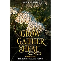 Grow, Gather, Heal: Embracing Yarrow’s Healing Touch: A Deep Dive Into Yarrow's History, Folk and Traditional Remedies, Medicinal Benefits, Recipes, Herbal Uses, Growing and Harvesting