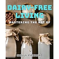 Mastering the Art of Dairy-Free Living: Discover Delicious Dairy-Free Recipes and Hassle-Free Tips for a Healthy Lifestyle