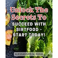Unlock the Secrets to Succeed with Sirtfood - Start Today!: Delicious Sirt Food Recipes to Ignite Fat-Burning for Enhanced Weight Loss and Vibrant Well-being