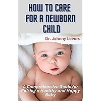 How to Care for a Newborn Child: A Comprehensive Guide for Raising a Healthy and Happy Baby