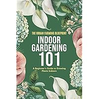 Indoor Gardening 101: A Beginner's Guide to Growing Plants Indoors (The Urban Farming Blueprint)