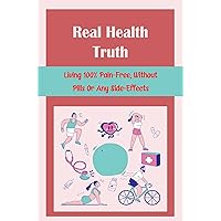 Real Health Truth: Living 100% Pain-Free, Without Pills Or Any Side-Effects
