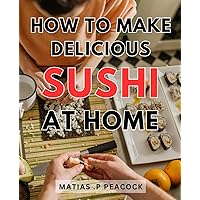 How To Make Delicious Sushi At Home: Master the Art of Crafting Homemade Sushi: Unlock the Secrets to Creating Irresistibly Tasty Rolls from Scratch