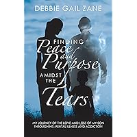 Finding Peace and Purpose Amidst the Tears: My Journey of the Love and Loss of My Son Through His Mental Illness and Addiction Finding Peace and Purpose Amidst the Tears: My Journey of the Love and Loss of My Son Through His Mental Illness and Addiction Kindle Hardcover Paperback