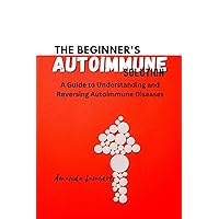 THE BEGINNER'S AUTOIMMUNE SOLUTION: A Guide to Understanding And Reversing Autoimmune Diseases THE BEGINNER'S AUTOIMMUNE SOLUTION: A Guide to Understanding And Reversing Autoimmune Diseases Kindle Paperback
