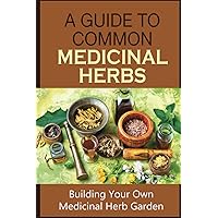 A Guide To Common Medicinal Herbs: Building Your Own Medicinal Herb Garden: Commonly Used Medicinal Herbs