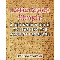 Latin Made Simple: A Beginner's Guide to Learning the Ancient Language: Unlock the Beauty and Richness of Latin with Step-by-Step Lessons and Engaging Exercises