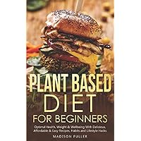 Plant Based Diet for Beginners: Optimal Health, Weight, & Well Being With Delicious, Affordable, & Easy Recipes, Habits, and Lifestyle Hacks