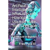 Artificial Intelligence: What AI Is and How You Can Use It to Make Your Life Easier: A Guide to AI for Beginners Artificial Intelligence: What AI Is and How You Can Use It to Make Your Life Easier: A Guide to AI for Beginners Paperback Kindle
