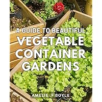 A Guide To Beautiful Vegetable Container Gardens: The Art of Cultivating Stunning Container Gardens with Fresh Vegetables: An Expert's Step-by-Step Gift for Aspiring Gardeners