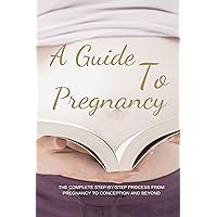 A Guide To Pregnancy: The Complete Step-By-Step Process From Pregnancy To Conception And Beyond: How To Take Care Of A Pregnant Woman