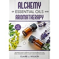 Alchemy of Essential Oils and Aromatherapy: Beginners Guide to Essential Oils for Inflammation, Pain, Stress, Depression, Mental Clarity, Mood Boosting & More!