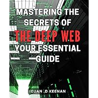 Mastering the Secrets of the Deep Web: Your Essential Guide: Unearth Hidden Opportunities: Explore the Depths of the Web and Secure Your Online Identity