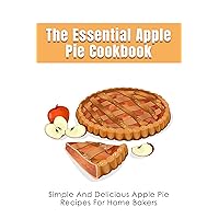 The Essential Apple Pie Cookbook: Simple And Delicious Apple Pie Recipes For Home Bakers: How To Prepare Homemade Apple Cake