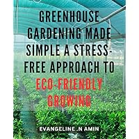 Greenhouse Gardening Made Simple: A Stress-Free Approach to Eco-Friendly Growing: Eco-Friendly Gardening with Greenhouses: The Ultimate Guide for Beginners to Achieve Stress-Free Success.