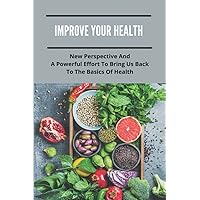 Improve Your Health: New Perspective And A Powerful Effort To Bring Us Back To The Basics Of Health