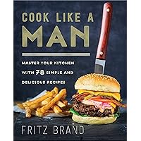 Cook Like a Man: Master Your Kitchen with 78 Simple and Delicious Recipes