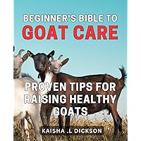 Beginner's Bible to Goat Care: Proven Tips for Raising Healthy Goats: The Essential Guide to Raising Happy and Healthy Goats: Expert Tips for Novice Farmers