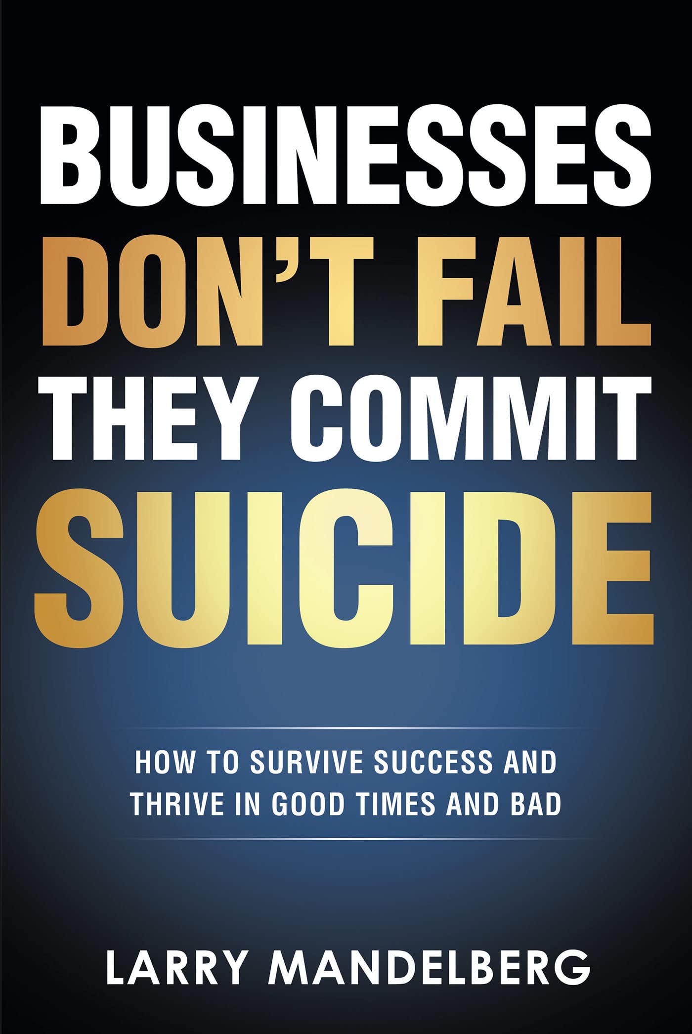 Businesses Don't Fail They Commit Suicide: How to Survive Success and Thrive in Good Times and Bad