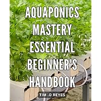 Aquaponics Mastery: Essential Beginner's Handbook: Unlocking the Secrets of Sustainable Gardening through Aquaponics: A Step-by-Step Guide for Beginners