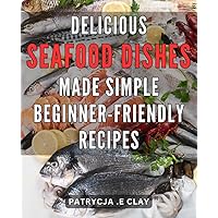 Delicious Seafood Dishes Made Simple: Beginner-Friendly Recipes: Savor the Delight of Easy-to-Cook Seafood Recipes for Beginners: Delicious and Fuss-Free Meals for Seafood Lovers
