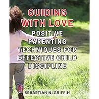 Guiding with Love: Positive Parenting Techniques for Effective Child Discipline: Empower Your Child with Respectful and Nurturing Discipline Strategies