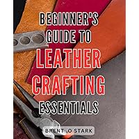 Beginner's Guide to Leather Crafting Essentials: Master the Art of Leather Crafting: Your Ultimate Step-by-Step Handbook for Beginners