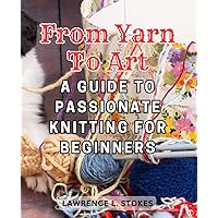 From Yarn to Art: A Guide to Passionate Knitting for Beginners: Embark on a Creative Journey with Step-by-Step Instructions and Inspiring Projects