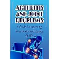Arthritis And Joint Problems: A Guide To Improving Your Health And Quality Of Life