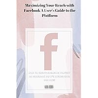 Maximizing Your Reach with Facebook A User's Guide to the Platform: How to Create Engaging Content on Facebook ow It's Influencing Our Lives