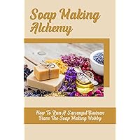 Soap Making Alchemy: How To Run A Successful Business From The Soap Making Hobby