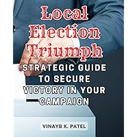 Local Election Triumph: Strategic Guide to Secure Victory in Your Campaign: Crafting a Winning Path to Leadership Through Effective Campaign Strategies