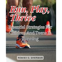 Run, Play, Thrive: Essential Strategies for Children and Teens in Running: Empower Young Runners with Practical Tips and Engaging Techniques for a Lifelong Love of Running