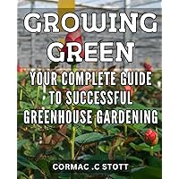 Growing Green: Your Complete Guide to Successful Greenhouse Gardening: Greenhouse Gardening Secrets Revealed: Master the Art of Growing Lush Plants and Vegetables with this Comprehensive Guide.