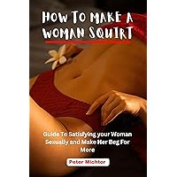 HOW TO MAKE A WOMAN SQUIRT: Guide To Satisfying your Woman Sexually and Make Her Beg For More HOW TO MAKE A WOMAN SQUIRT: Guide To Satisfying your Woman Sexually and Make Her Beg For More Kindle Paperback