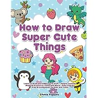 How to Draw Super Cute Things: Learn to Draw Incredibly Cute Stuff - People, Animals, Magical Creatures, Food, and More - Easy Step By Step Drawing Book for Kids and Teens
