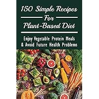 150 Simple Recipes For Plant-Based Diet: Enjoy Vegetable Protein Meals & Avoid Future Health Problems: Which Protein-Rich Foods Can Best Help You.