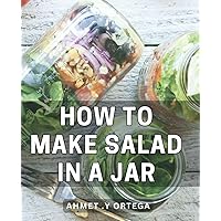 How To Make Salad In A Jar: Delicious and Healthy Salad Recipes: A Perfect Gift for Health-conscious Foodies, Busy Professionals, and On-the-go Individuals.