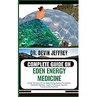 COMPLETE GUIDE ON EDEN ENERGY MEDICINE: Unlock The Power Of Your Body's Energy Systems For Optimal Health And Wellness - Explore Techniques, Tips, And Transformative Practices