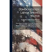 Londonderry Lithia Spring Water: Nature Prepares the Antidote: the Strongest Natural Lithia Water in the World: an Absolute Specific for Gout ... and Vesical Diseases: a Delicious Table Water Londonderry Lithia Spring Water: Nature Prepares the Antidote: the Strongest Natural Lithia Water in the World: an Absolute Specific for Gout ... and Vesical Diseases: a Delicious Table Water Hardcover Paperback