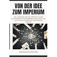 Von der Idee zum Imperium: Ihr Leitfaden für die Gründung eines florierenden Unternehmens von Grund auf und für die Schaffung einer neuen Zukunft (German Edition)