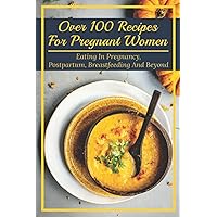 Over 100 Recipes For Pregnant Women: Eating In Pregnancy, Postpartum, Breastfeeding And Beyond