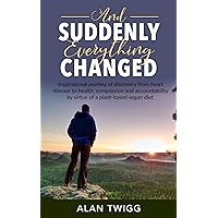 And Suddenly, Everything Changed: Inspirational journey of discovery from heart disease to health, compassion and accountability by virtue of a plant-based vegan diet. And Suddenly, Everything Changed: Inspirational journey of discovery from heart disease to health, compassion and accountability by virtue of a plant-based vegan diet. Kindle Audible Audiobook Paperback