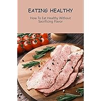 Eating Healthy: How To Eat Healthy Without Sacrificing Flavor