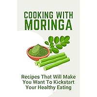 Cooking With Moringa: Recipes That Will Make You Want To Kickstart Your Healthy Eating: Moringa Cooking Book