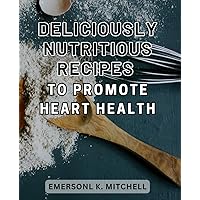 Deliciously Nutritious Recipes to Promote Heart Health: Heart-Healing Delicacies: Wholesome Recipes Packed with Nourishment to Boost Cardiovascular Well-being