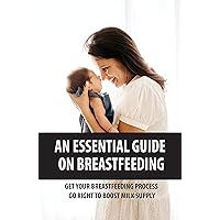 An Essential Guide On Breastfeeding: Get Your Breastfeeding Process Go Right To Boost Milk Supply: Solutions To Low Milk Production In Moms
