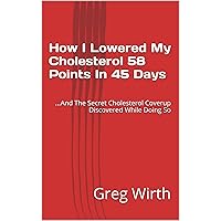 How I Lowered My Cholesterol 58 Points In 45 Days: ...And The Secret Cholesterol Coverup Discovered While Doing So