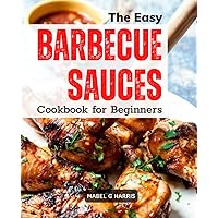The Easy Barbecue Sauces Cookbook for Beginners: Delicious And Simple Homemade BBQ Sauce Recipes | Mopping, Rubs, Glazes, Bastes, And More For Traditional BBQ